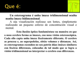 Un estereograma é unha imaxe tridimensional oculta 
nunha imaxe bidimensional. 
A súa visualización realízase sen lentes, simplemente 
realizando un pequeno esforzo de concentración visual e 
mental. 
Esta ilusión óptica fundaméntase na maneira en que 
o noso cerebro forma as imaxes, coa nosa visión estereoscópica. 
Cada ollo capta unha imaxe lixeiramente diferente. O cerebro 
as procesa e, ao superpoñelas, obtén volumes e distanzas. Así, 
os estereogramas esconden no seu patrón dúas imáxes similares 
con lixeiras diferenzas, colocadas de tal modo que se logra a 
visión tridimensional ao interpretar o cerebro esas diferenzas. 
 