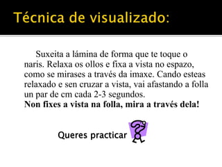 Suxeita a lámina de forma que te toque o 
naris. Relaxa os ollos e fixa a vista no espazo, 
como se mirases a través da imaxe. Cando esteas 
relaxado e sen cruzar a vista, vai afastando a folla 
un par de cm cada 2-3 segundos. 
Non fixes a vista na folla, mira a través dela! 
Queres practicar 
 