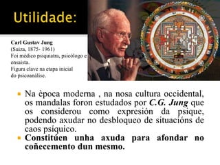 Carl Gustav Jung 
(Suiza, 1875- 1961) 
Foi médico psiquiatra, psicólogo e 
ensaista. 
Figura clave na etapa inicial 
do psicoanálise. 
 Na època moderna , na nosa cultura occidental, 
os mandalas foron estudados por C.G. Jung que 
os considerou como expresión da psique, 
podendo axudar no desbloqueo de situacións de 
caos psíquico. 
 Constitúen unha axuda para afondar no 
coñecemento dun mesmo. 
 