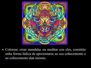  Colorear, crear mandalas ou meditar con eles, constitúe 
unha forma lúdica de aproximarse ao seu coñecemento e 
ao coñecemento dun mesmo. 
 