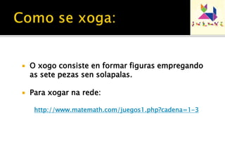  O xogo consiste en formar figuras empregando 
as sete pezas sen solapalas. 
 Para xogar na rede: 
http://www.matemath.com/juegos1.php?cadena=1-3 
 