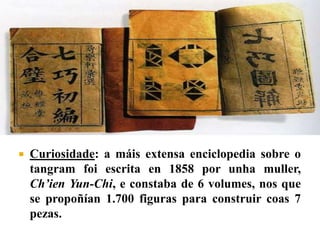  Curiosidade: a máis extensa enciclopedia sobre o 
tangram foi escrita en 1858 por unha muller, 
Ch’ien Yun-Chi, e constaba de 6 volumes, nos que 
se propoñían 1.700 figuras para construir coas 7 
pezas. 
 
