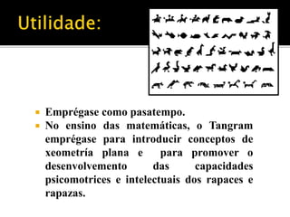  Emprégase como pasatempo. 
 No ensino das matemáticas, o Tangram 
emprégase para introducir conceptos de 
xeometría plana e para promover o 
desenvolvemento das capacidades 
psicomotrices e intelectuais dos rapaces e 
rapazas. 
 