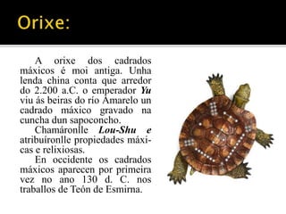 A orixe dos cadrados 
máxicos é moi antiga. Unha 
lenda china conta que arredor 
do 2.200 a.C. o emperador Yu 
viu ás beiras do río Amarelo un 
cadrado máxico gravado na 
cuncha dun sapoconcho. 
Chamáronlle Lou-Shu e 
atribuíronlle propiedades máxi-cas 
e relixiosas. 
En occidente os cadrados 
máxicos aparecen por primeira 
vez no ano 130 d. C. nos 
traballos de Teón de Esmirna. 
 