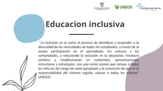 Educacion inclusiva
”La inclusión se ve como el proceso de identificar y responder a la
diversidad de las necesidades de todos los estudiantes, a través de la
mayor participación en el aprendizaje, las culturas y las
comunidades, y reduciendo la exclusión en la educación. Involucra
cambios y modificaciones en contenidos, aproximaciones,
estructuras y estrategias, con una visión común que incluye a todos
los niño/as del rango de edad apropiado y la convicción de que es la
responsabilidad del sistema regular, educar a todos los niño/as”
UNESCO
 