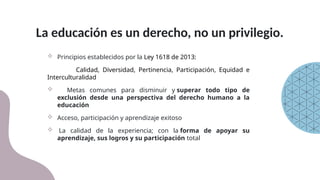 La educación es un derecho, no un privilegio.
 Principios establecidos por la Ley 1618 de 2013:
Calidad, Diversidad, Pertinencia, Participación, Equidad e
Interculturalidad
 Metas comunes para disminuir y superar todo tipo de
exclusión desde una perspectiva del derecho humano a la
educación
 Acceso, participación y aprendizaje exitoso
 La calidad de la experiencia; con la forma de apoyar su
aprendizaje, sus logros y su participación total
 