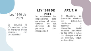 Ley 1346 de
2009
LEY 1618 DE
2013
Se aprueba la
"Convención sobre
los Derechos de las
personas con
Discapacidad“
Se establecen las
disposiciones para
garantizar el pleno
ejercicio de los
derechos de las
personas con
discapacidad
ART. 7. 6
El Ministerio de
Educación diseñará
los programas
tendientes a
asegurar la
educación inicial
inclusiva pertinente
de los niños y niñas
con discapacidad en
las escuelas, según
su diversidad.
 
