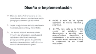 Diseño e implementación
 El diseño de los PIAR lo liderarán el o los
docentes de aula con el docente de apoyo
pedagógico, la familia y el estudiante.
 Según la organización escolar, participarán
los directivos docentes y el orientador.
 Se deberá elaborar durante el primer
trimestre del año escolar, se actualizará
anualmente y facilitará la entrega
pedagógica entre grados (Seguimiento
periódico de acuerdo con los Estándares
básicos de competencias y DBA)
 Incluirá el total de los ajustes
razonables de manera individual y
progresiva.
 El PIAR, hará parte de la historia
escolar del estudiante con
discapacidad, y permitirá hacer
acompañamiento sistemático e
individualizado a la escolarización y
potencializar el uso de los recursos y
el compromiso de los actores
involucrados.
Diseño e implementación
 