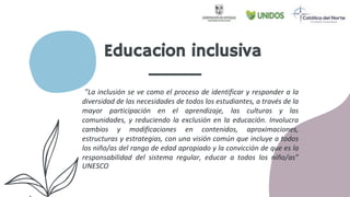 Educacion inclusiva
”La inclusión se ve como el proceso de identificar y responder a la
diversidad de las necesidades de todos los estudiantes, a través de la
mayor participación en el aprendizaje, las culturas y las
comunidades, y reduciendo la exclusión en la educación. Involucra
cambios y modificaciones en contenidos, aproximaciones,
estructuras y estrategias, con una visión común que incluye a todos
los niño/as del rango de edad apropiado y la convicción de que es la
responsabilidad del sistema regular, educar a todos los niño/as”
UNESCO
 