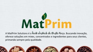 A MatPrim Solutions é a nova empresa do Grupo Força. Buscando inovação,
oferece soluções em mixes, concentrados e ingredientes para seus clientes,
primando sempre pela qualidade.
 