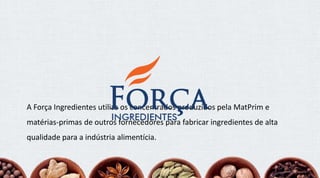 A Força Ingredientes utiliza os concentrados produzidos pela MatPrim e
matérias-primas de outros fornecedores para fabricar ingredientes de alta
qualidade para a indústria alimentícia.
 