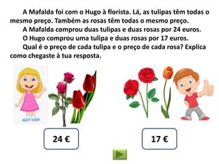A Mafalda foi com o Hugo à florista. Lá, as tulipas têm todas o
mesmo preço. Também as rosas têm todas o mesmo preço.
A Mafalda comprou duas tulipas e duas rosas por 24 euros.
O Hugo comprou uma tulipa e duas rosas por 17 euros.
Qual é o preço de cada tulipa e o preço de cada rosa? Explica
como chegaste à tua resposta.
24 € 17 €
 