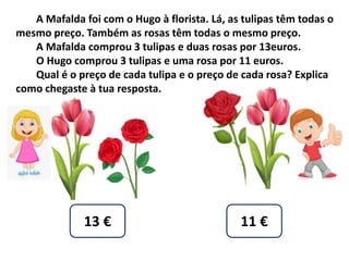 A Mafalda foi com o Hugo à florista. Lá, as tulipas têm todas o
mesmo preço. Também as rosas têm todas o mesmo preço.
A Mafalda comprou 3 tulipas e duas rosas por 13euros.
O Hugo comprou 3 tulipas e uma rosa por 11 euros.
Qual é o preço de cada tulipa e o preço de cada rosa? Explica
como chegaste à tua resposta.
13 € 11 €
 