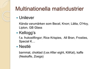 Multinationella matindustrier
 Unilever
Kända varumärken som Becel, Knorr, Lätta, O’Hoy,
Lipton, GB Glass
 Kellogg’s
f.a. frukostflingor; Rice Krispies, All Bran, Frosties,
Special K…
 Nestlé
barnmat, choklad (t.ex After eight, KitKat), kaffe
(Neskaffe, Zoega)
 