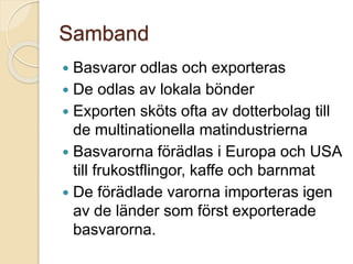 Samband
 Basvaror odlas och exporteras
 De odlas av lokala bönder
 Exporten sköts ofta av dotterbolag till
de multinationella matindustrierna
 Basvarorna förädlas i Europa och USA
till frukostflingor, kaffe och barnmat
 De förädlade varorna importeras igen
av de länder som först exporterade
basvarorna.
 