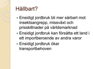 Hållbart?
 Ensidigt jordbruk bli mer sårbart mot
insektsangrepp, missväxt och
prisskillnader på världsmarknad
 Ensidigt jordbruk kan försätta ett land i
ett importberoende av andra varor
 Ensidigt jordbruk ökar
transportbehoven
 