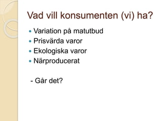 Vad vill konsumenten (vi) ha?
 Variation på matutbud
 Prisvärda varor
 Ekologiska varor
 Närproducerat
- Går det?
 