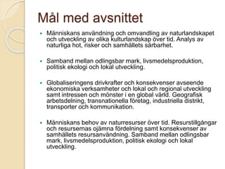 Mål med avsnittet
 Människans användning och omvandling av naturlandskapet
och utveckling av olika kulturlandskap över tid. Analys av
naturliga hot, risker och samhällets sårbarhet.
 Samband mellan odlingsbar mark, livsmedelsproduktion,
politisk ekologi och lokal utveckling.
 Globaliseringens drivkrafter och konsekvenser avseende
ekonomiska verksamheter och lokal och regional utveckling
samt intressen och mönster i en global värld. Geografisk
arbetsdelning, transnationella företag, industriella distrikt,
transporter och kommunikation.
 Människans behov av naturresurser över tid. Resurstillgångar
och resursernas ojämna fördelning samt konsekvenser av
samhällets resursanvändning. Samband mellan odlingsbar
mark, livsmedelsproduktion, politisk ekologi och lokal
utveckling.
 