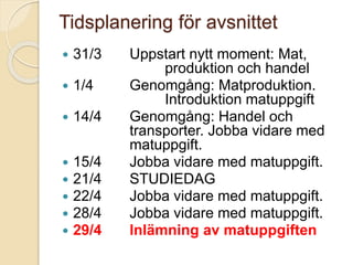Tidsplanering för avsnittet
 31/3 Uppstart nytt moment: Mat,
produktion och handel
 1/4 Genomgång: Matproduktion.
Introduktion matuppgift
 14/4 Genomgång: Handel och
transporter. Jobba vidare med
matuppgift.
 15/4 Jobba vidare med matuppgift.
 21/4 STUDIEDAG
 22/4 Jobba vidare med matuppgift.
 28/4 Jobba vidare med matuppgift.
 29/4 Inlämning av matuppgiften
 