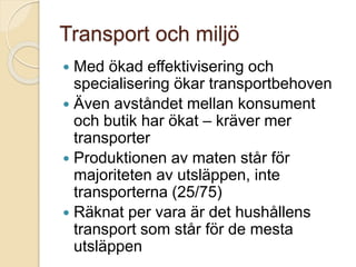 Transport och miljö
 Med ökad effektivisering och
specialisering ökar transportbehoven
 Även avståndet mellan konsument
och butik har ökat – kräver mer
transporter
 Produktionen av maten står för
majoriteten av utsläppen, inte
transporterna (25/75)
 Räknat per vara är det hushållens
transport som står för de mesta
utsläppen
 