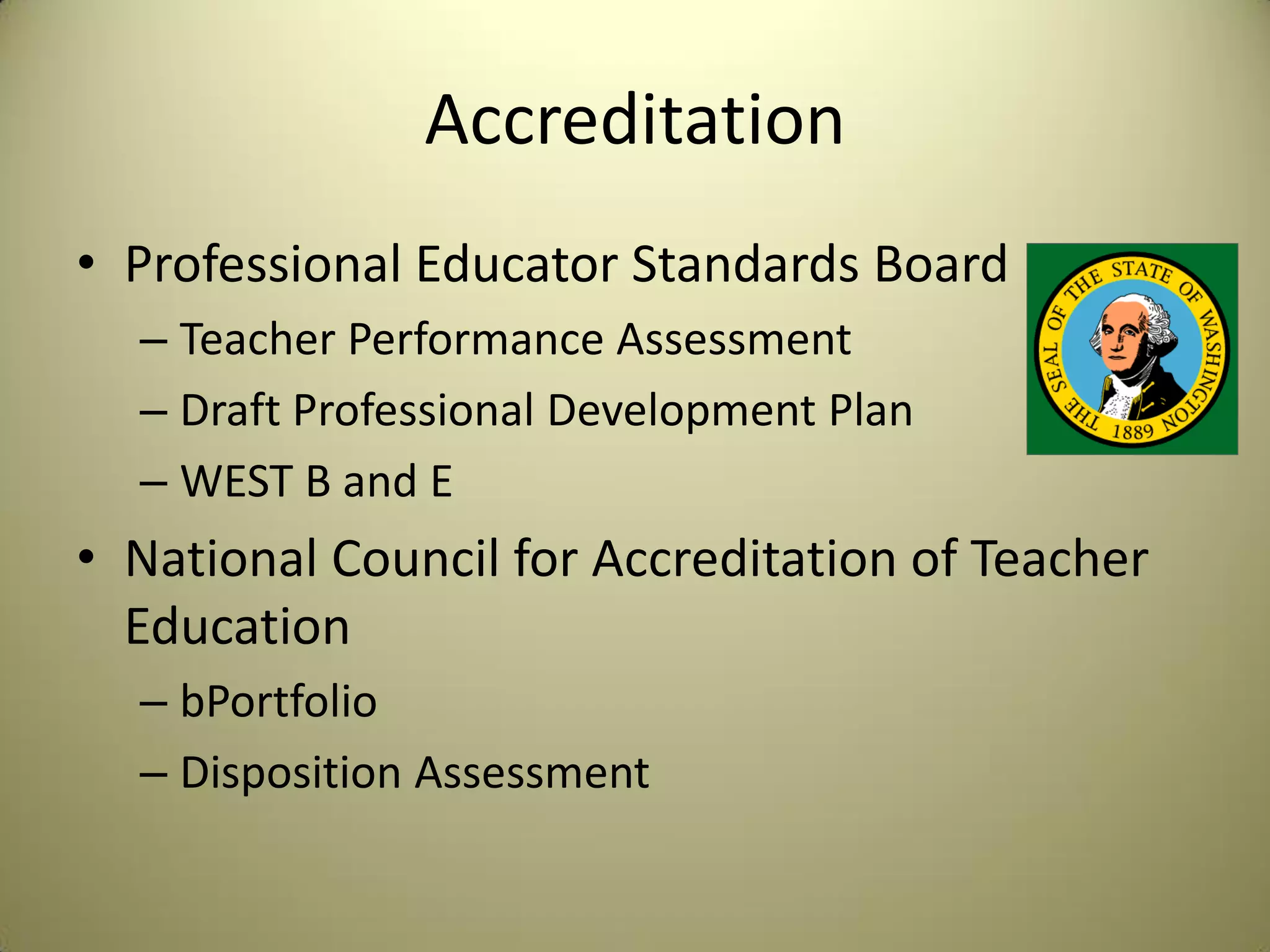 Accreditation
• Professional Educator Standards Board
– Teacher Performance Assessment
– Draft Professional Development Plan
– WEST B and E
• National Council for Accreditation of Teacher
Education
– bPortfolio
– Disposition Assessment
 