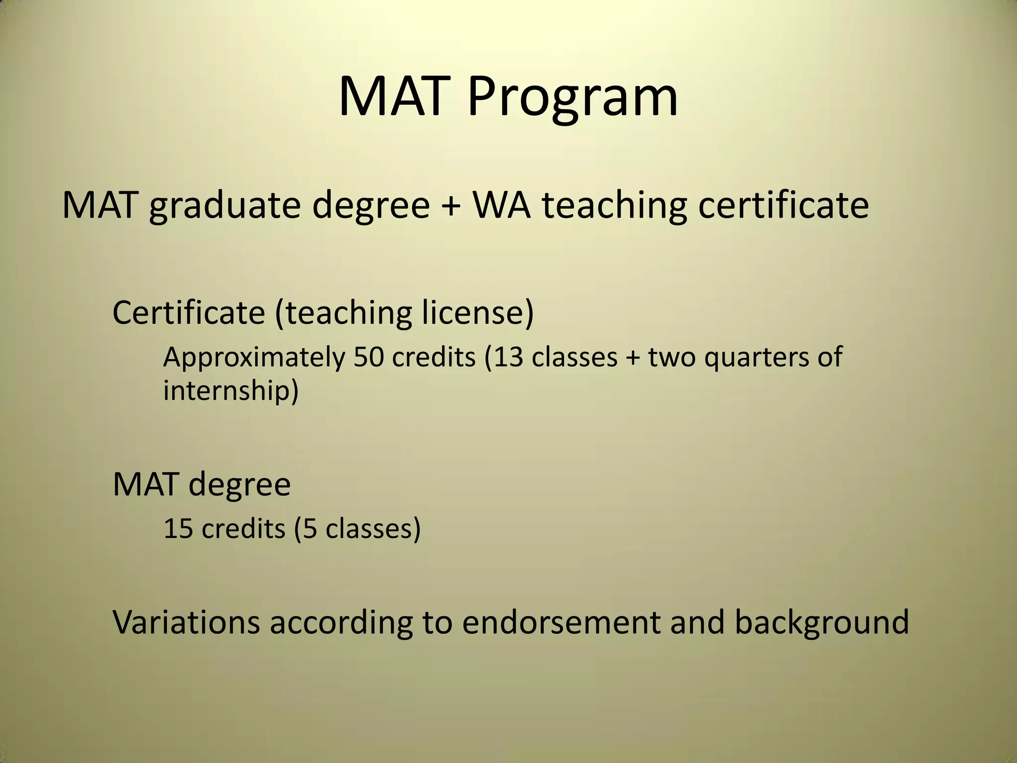 MAT Program
MAT graduate degree + WA teaching certificate
Certificate (teaching license)
Approximately 50 credits (13 classes + two quarters of
internship)
MAT degree
15 credits (5 classes)
Variations according to endorsement and background
 