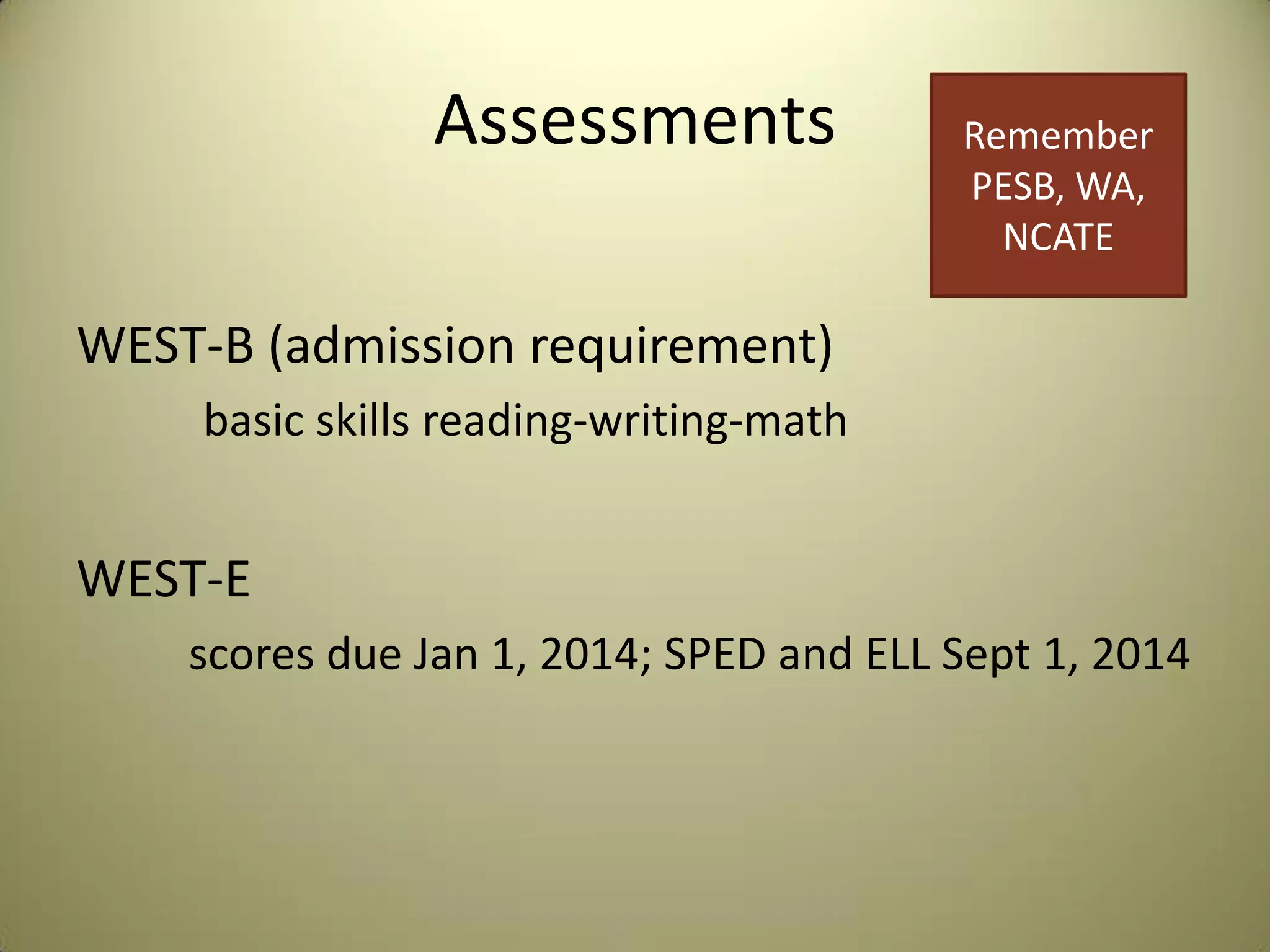 Assessments
WEST-B (admission requirement)
basic skills reading-writing-math
WEST-E
scores due Jan 1, 2014; SPED and ELL Sept 1, 2014
Remember
PESB, WA,
NCATE
 