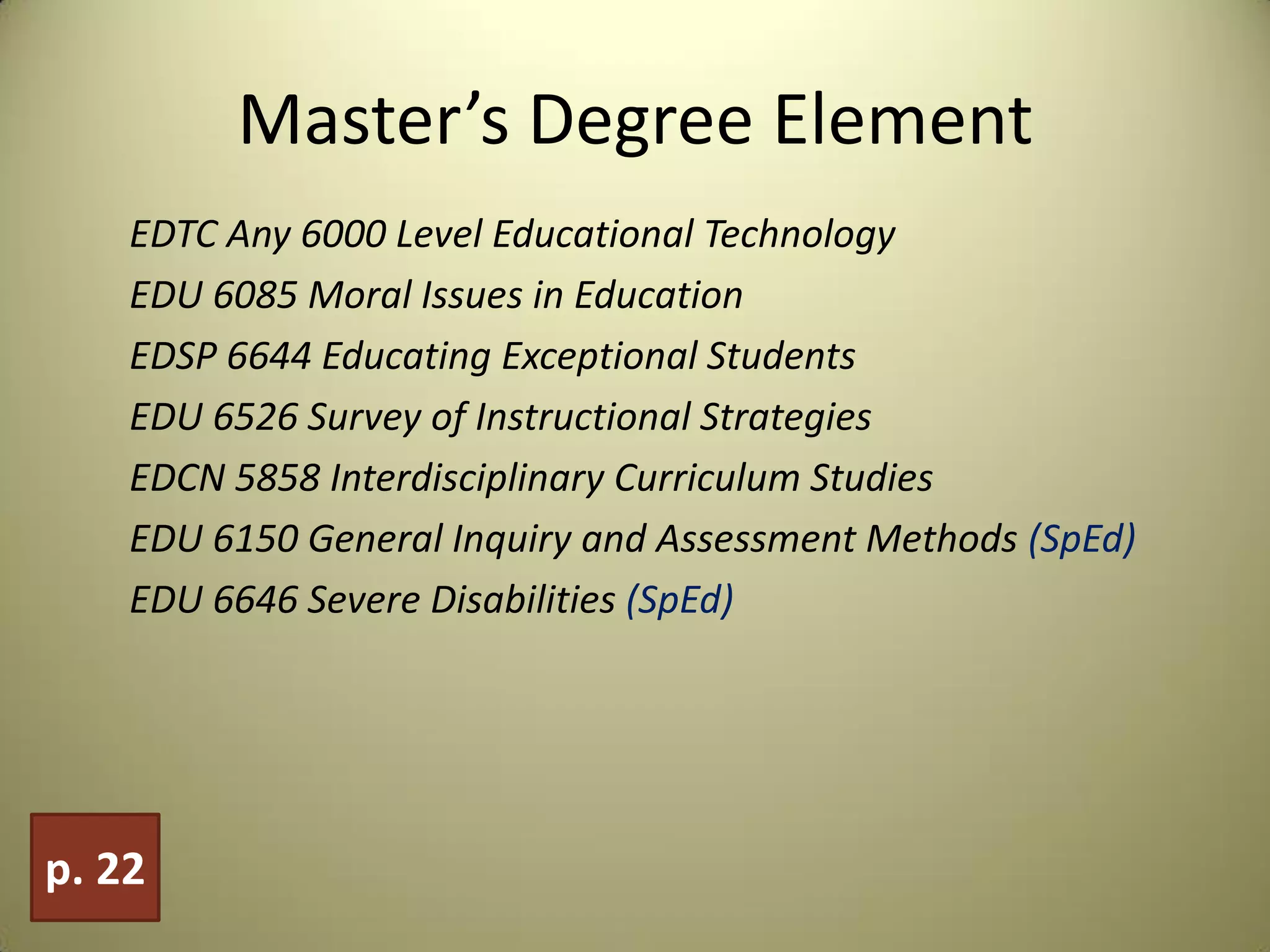 Master’s Degree Element
EDTC Any 6000 Level Educational Technology
EDU 6085 Moral Issues in Education
EDSP 6644 Educating Exceptional Students
EDU 6526 Survey of Instructional Strategies
EDCN 5858 Interdisciplinary Curriculum Studies
EDU 6150 General Inquiry and Assessment Methods (SpEd)
EDU 6646 Severe Disabilities (SpEd)
p. 22
 