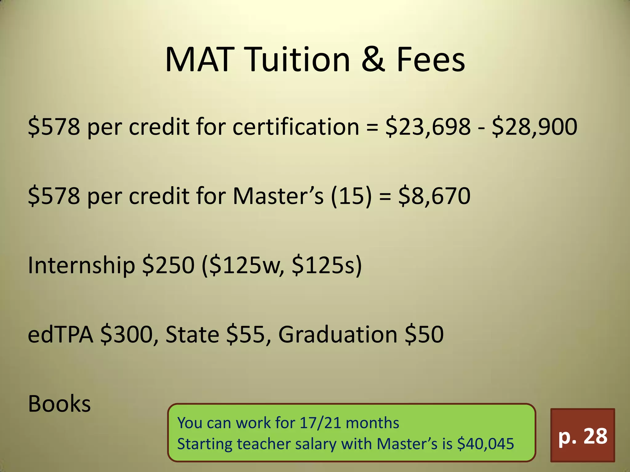 MAT Tuition & Fees
$578 per credit for certification = $23,698 - $28,900
$578 per credit for Master’s (15) = $8,670
Internship $250 ($125w, $125s)
edTPA $300, State $55, Graduation $50
Books
p. 28
You can work for 17/21 months
Starting teacher salary with Master’s is $40,045
 