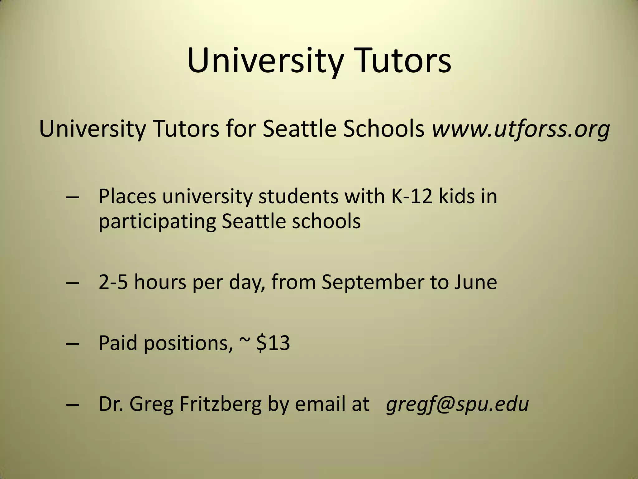 University Tutors
University Tutors for Seattle Schools www.utforss.org
– Places university students with K-12 kids in
participating Seattle schools
– 2-5 hours per day, from September to June
– Paid positions, ~ $13
– Dr. Greg Fritzberg by email at gregf@spu.edu
 