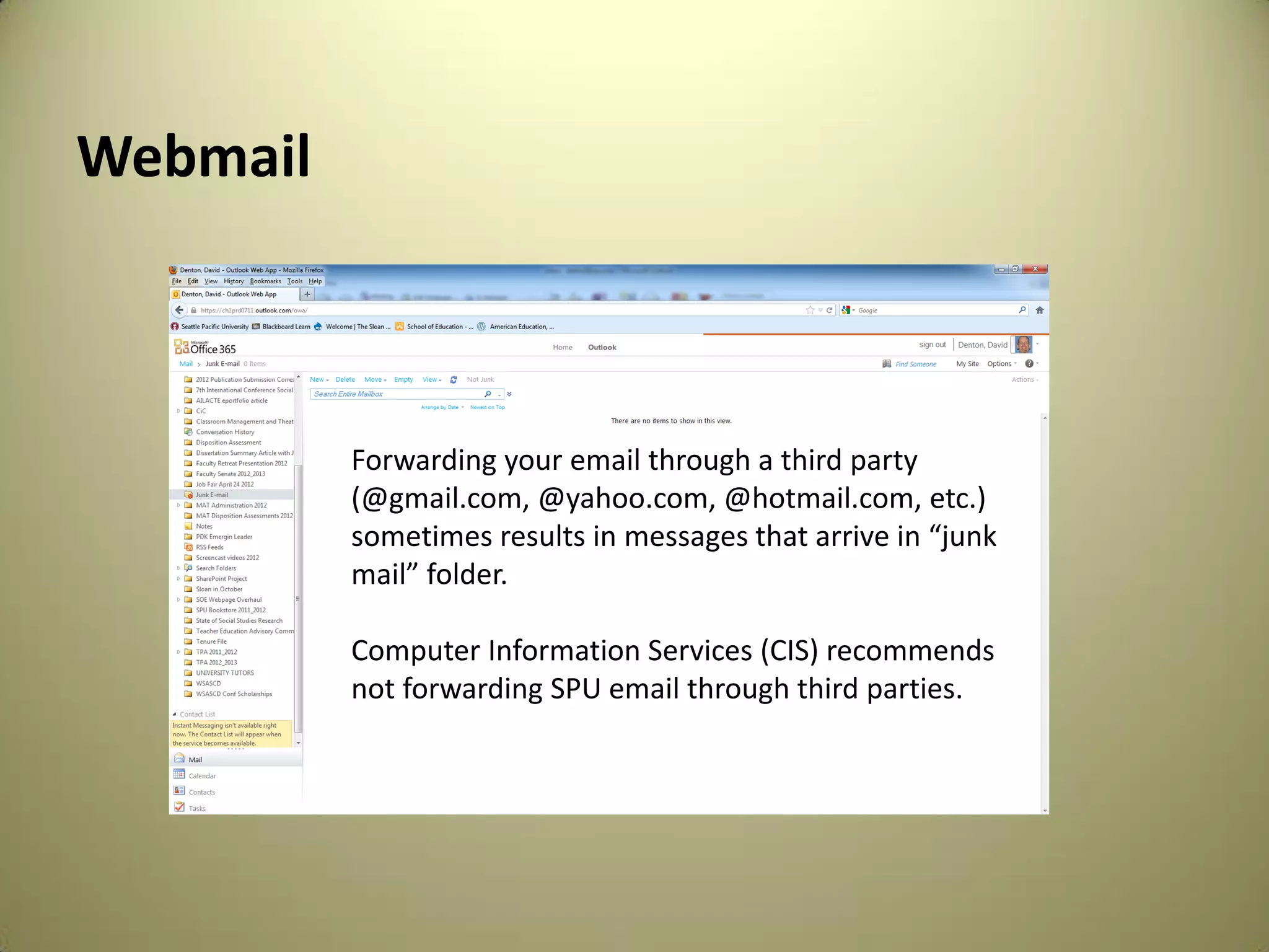 Webmail
Forwarding your email through a third party
(@gmail.com, @yahoo.com, @hotmail.com, etc.)
sometimes results in messages that arrive in “junk
mail” folder.
Computer Information Services (CIS) recommends
not forwarding SPU email through third parties.
 
