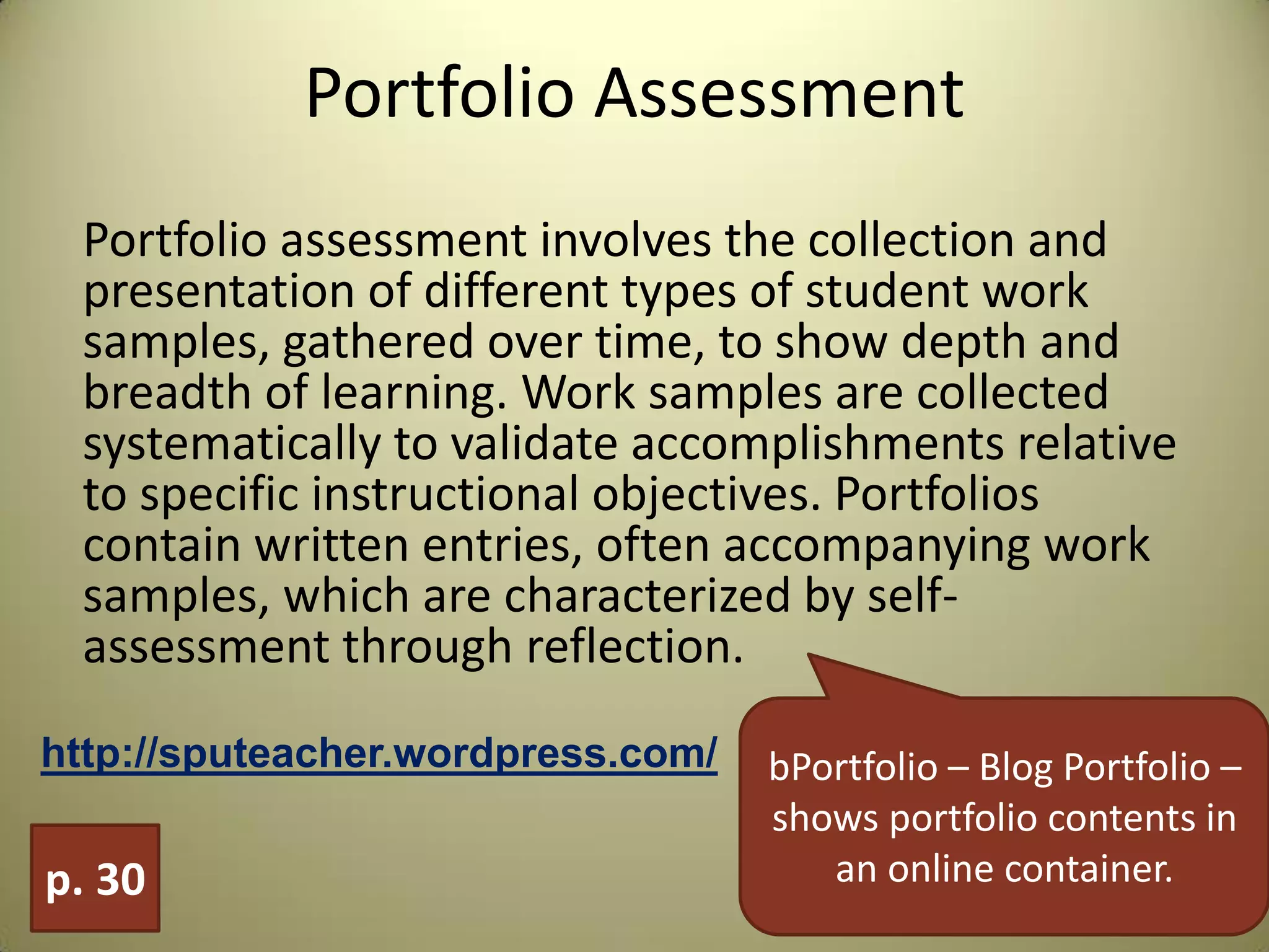 Portfolio Assessment
Portfolio assessment involves the collection and
presentation of different types of student work
samples, gathered over time, to show depth and
breadth of learning. Work samples are collected
systematically to validate accomplishments relative
to specific instructional objectives. Portfolios
contain written entries, often accompanying work
samples, which are characterized by self-
assessment through reflection.
bPortfolio – Blog Portfolio –
shows portfolio contents in
an online container.
http://sputeacher.wordpress.com/
p. 30
 