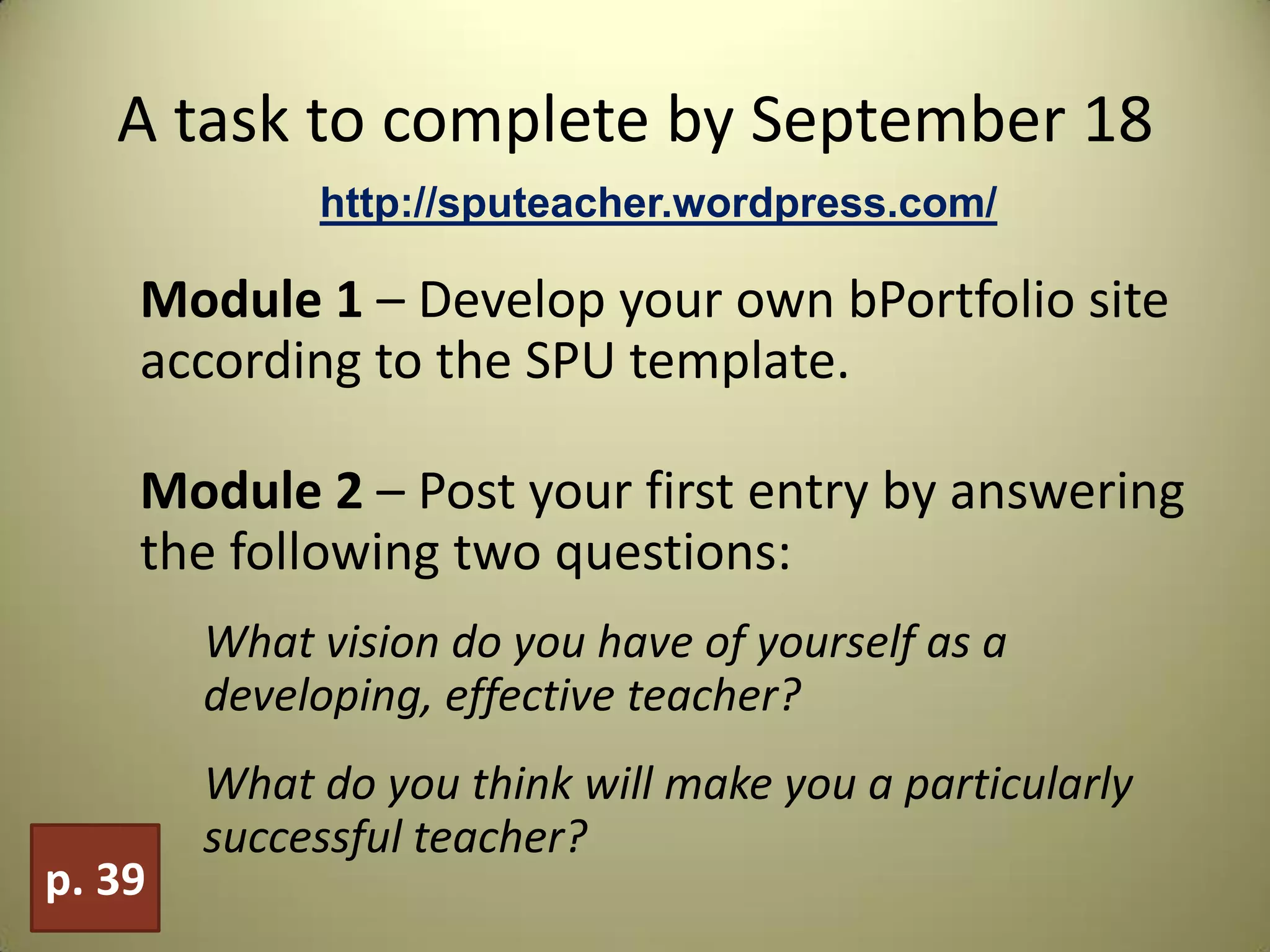 A task to complete by September 18
Module 1 – Develop your own bPortfolio site
according to the SPU template.
Module 2 – Post your first entry by answering
the following two questions:
What vision do you have of yourself as a
developing, effective teacher?
What do you think will make you a particularly
successful teacher?
p. 39
http://sputeacher.wordpress.com/
 