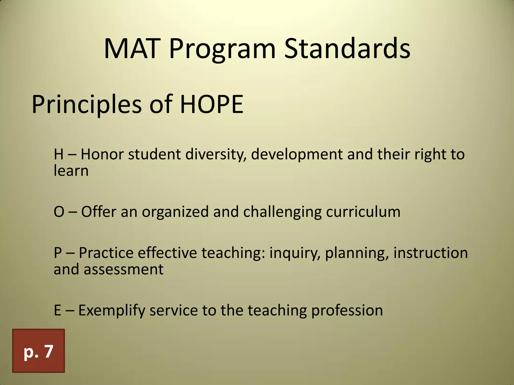 MAT Program Standards
Principles of HOPE
H – Honor student diversity, development and their right to
learn
O – Offer an organized and challenging curriculum
P – Practice effective teaching: inquiry, planning, instruction
and assessment
E – Exemplify service to the teaching profession
p. 7
 