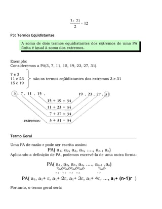 3 + 21
                                            = 12
                                        2

P3: Termos Eqüidistantes

      A soma de dois termos equidistantes dos extremos de uma PA
      finita é igual à soma dos extremos.


Exemplo:
Consideremos a PA(3, 7, 11, 15, 19, 23, 27, 31).

7e3
11 e 23       são os termos eqüidistantes dos extremos 3 e 31
15 e 19




Termo Geral

Uma PA de razão r pode ser escrita assim:
                     PA( a1, a2, a3, a4, ...., an-1 an)
Aplicando a definição de PA, podemos escrevê-la de uma outra forma:

                     PA( a1, a2, a3, a4, ...., an-1 ,an)
                           +r   +r   +r   +r       +r

      PA( a1, a1+ r, a1+ 2r, a1+ 3r, a1+ 4r, ..., a1+ (n-1)r )
Portanto, o termo geral será:
 