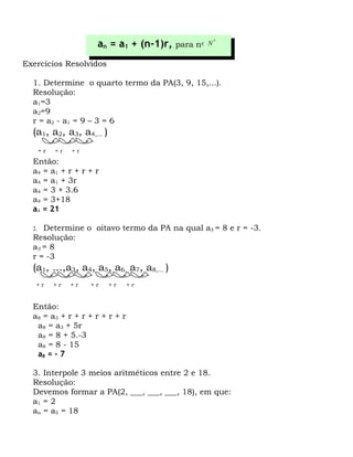 an = a1 + (n-1)r,   para n ∈ N
                                                      *




Exercícios Resolvidos

  1. Determine o quarto termo da PA(3, 9, 15,...).
  Resolução:
  a1=3
  a2=9
  r = a2 - a1 = 9 – 3 = 6
  (a1, a2, a3, a4,... )
       +r   +r   +r
  Então:
  a 4 = a1 + r + r + r
  a4 = a1 + 3r
  a4 = 3 + 3.6
  a4 = 3+18
  a4 = 21

  2. Determine o oitavo termo da PA na qual a3 = 8 e r = -3.
  Resolução:
  a3 = 8
  r = -3
  (a1, ...,a3, a4, a5, a6, a7, a8,... )
   +r       +r   +r   +r   +r    +r


  Então:
  a 8 = a3 + r + r + r + r + r
    a8 = a3 + 5r
    a8 = 8 + 5.-3
    a8 = 8 - 15
    a8 = - 7

  3. Interpole 3 meios aritméticos entre 2 e 18.
  Resolução:
  Devemos formar a PA(2, ___, ___, ___, 18), em que:
  a1 = 2
  an = a5 = 18
 