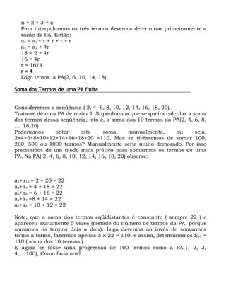n=2+3=5
  Para interpolarmos os três termos devemos determinar primeiramente a
  razão da PA. Então:
  a 5 = a1 + r + r + r + r
  a5 = a1 + 4r
  18 = 2 + 4r
  16 = 4r
  r = 16/4
  r=4
  Logo temos a PA(2, 6, 10, 14, 18)

Soma dos Termos de uma PA finita


Consideremos a seqüência ( 2, 4, 6, 8, 10, 12, 14, 16, 18, 20).
Trata-se de uma PA de razão 2. Suponhamos que se queira calcular a soma
dos termos dessa seqüência, isto é, a soma dos 10 termos da PA(2, 4, 6, 8,
..., 18,20).
Poderíamos       obter      esta    soma       manualmente,     ou   seja,
2+4+6+8+10+12+14+16+18+20 =110. Mas se tivéssemos de somar 100,
200, 500 ou 1000 termos? Manualmente seria muito demorado. Por isso
precisamos de um modo mais prático para somarmos os termos de uma
PA. Na PA( 2, 4, 6, 8, 10, 12, 14, 16, 18, 20) observe:



a1+a10 = 2 + 20 = 22
a2+a9 = 4 + 18 = 22
a3+a8 = 6 + 16 = 22
a4+a7 =8 + 14 = 22
a5+a6 = 10 + 12 = 22

Note, que a soma dos termos eqüidistantes é constante ( sempre 22 ) e
apareceu exatamente 5 vezes (metade do número de termos da PA, porque
somamos os termos dois a dois). Logo devemos ao invés de somarmos
termo a termo, fazermos apenas 5 x 22 = 110, e assim, determinamos S10 =
110 ( soma dos 10 termos ).
E agora se fosse uma progressão de 100 termos como a PA(1, 2, 3,
4,...,100), Como faríamos?
 