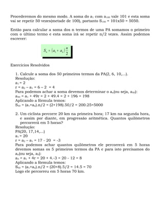 Procederemos do mesmo modo. A soma do a1 com a100 vale 101 e esta soma
vai se repetir 50 vezes(metade de 100), portanto S100 = 101x50 = 5050.

Então para calcular a soma dos n termos de uma PA somamos o primeiro
com o último termo e esta soma irá se repetir n/2 vezes. Assim podemos
escrever:

                                     n
                 S n = ( a1 + an )
                                     2

Exercícios Resolvidos

  1. Calcule a soma dos 50 primeiros termos da PA(2, 6, 10,...).
  Resolução:
  a1 = 2
  r = a 2 – a1 = 6 – 2 = 4
  Para podemos achar a soma devemos determinar o an(ou seja, a50):
  a50 = a1 + 49r = 2 + 49.4 = 2 + 196 = 198
  Aplicando a fórmula temos:
  S50 = (a1+an).n/2 = (2+198).50/2 = 200.25=5000

  2. Um ciclista percorre 20 km na primeira hora; 17 km na segunda hora,
     e assim por diante, em progressão aritmética. Quantos quilômetros
     percorrerá em 5 horas?
  Resolução:
  PA(20, 17,14,...)
  a1 = 20
  r = a2 – a1 = 17 - 20 = -3
  Para podemos achar quantos quilômetros ele percorrerá em 5 horas
  devemos somas os 5 primeiros termos da PA e para isto precisamos do
  an(ou seja, a5):
  a5 = a1 + 4r = 20 + 4.-3 = 20 - 12 = 8
  Aplicando a fórmula temos:
  S50 = (a1+an).n/2 = (20+8).5/2 = 14.5 = 70
  Logo ele percorreu em 5 horas 70 km.
 