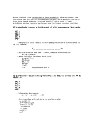 Muitos exercícios citam "Interpolação de meios aritméticos" entre dois termos. Este
tópico nada mais é do que uma simples interpretação do que é pedido no exercício. A
única teoria disso é saber que "interpolar" significa "colocar entre", e "meios
aritméticos" significa "números que formam uma PA". Veja os exercícios resolvidos:

1) Interpolando 10 meios aritméticos entre 5 e 38, teremos uma PA de razão:

  (A) 1
  (B) 2
  (C) 3
  (D) 4
  (E) 5

     - Interpretando o que é dito: o exercício pede para colocar 10 números entre 5 e
38. Daí, teremos:

                       5 __ __ __ __ __ __ __ __ __ __ 38

     - Isto quer dizer que a PA terá 12 termos, então as informações são:
           a1=5 e a12=38 r=?
     - Agora é só usar a fórmula do termo geral :
           a12=a1+(12-1)r
           38=5+11r
           38-5=11r
           33=11r
           r=33/11
           r=3          Resposta certa letra "C"




2) Quantos meios devemos interpolar entre 112 e 250 para termos uma PA de
razão 23?

  (A) 3
  (B) 4
  (C) 5
  (D) 6
  (E) 7

     - Informações do problema:
           a1=112    an=250     r=23

     - Devemos utilizar a fórmula do termo geral de uma PA:
        an=a1+(n-1)r
        250=112+(n-1)23
        250-112=23n-23
        138+23=23n
        161=23n
        n=161/23
        n=7
 