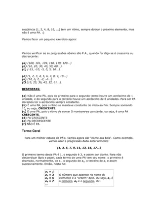 seqüência (1, 2, 4, 8, 16, ...) tem um ritmo, sempre dobrar o próximo elemento, mas
não é uma PA. :)

Vamos fazer um pequeno exercício agora:




Vamos verificar se as progressões abaixo são P.A., quando for diga se é crescente ou
decrescente:

(a) (100, 101, 109, 110, 119, 120...)
(b) (10, 20, 30, 40, 50, 60...)
(c) (-15, -10, -5, 0, 5, 10...)

(d) (1, 2, 3, 4, 5, 6, 7, 8, 9, 10...)
(e) (10, 6, 2, -2, -6...)
(f) (16, 25, 36, 43, 52, 61...)

RESPOSTAS:

(a) Não é uma PA, pois do primeiro para o segundo termo houve um acréscimo de 1
unidade, e do segundo para o terceiro houve um acréscimo de 8 unidades. Para ser PA
devemos ter o acréscimo sempre constante.
(b) É uma PA, pois o ritmo se manteve constante do início ao fim. Sempre somando
10, ou seja, CRESCENTE.
(c) É uma PA, pois o ritmo de somar 5 manteve-se constante, ou seja, é uma PA
CRESCENTE.
(d) PA CRESCENTE
(e) PA DECRESCENTE
(f) NÃO É PA.

Termo Geral

  Para um melhor estudo de PA's, vamos agora dar "nome aos bois". Como exemplo,
                   vamos usar a progressão dada anteriormente:

                                 (1, 3, 5, 7, 9, 11, 13, 15, 17...)

O primeiro termo desta PA é 1, o segundo é 3, e assim por diante. Para não
desperdiçar lápis e papel, cada termo de uma PA tem seu nome: o primeiro é
chamado, normalmente, de a1, o segundo de a2, o terceiro de a3 e assim
sucessivamente. Então, nesta PA:

                   a1    =   1
                   a2    =   3    O número que aparece no nome do
                   a3    =   5    elemento é a "ordem" dele. Ou seja, a1 é
                   a4    =   7    o primeiro, a2 é o segundo, etc.
                   ...
 