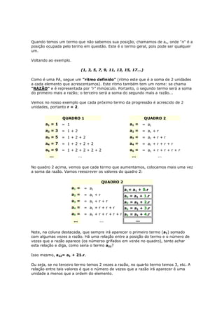 Quando temos um termo que não sabemos sua posição, chamamos de an, onde "n" é a
posição ocupada pelo termo em questão. Este é o termo geral, pois pode ser qualquer
um.

Voltando ao exemplo.

                                (1, 3, 5, 7, 9, 11, 13, 15, 17...)

Como é uma PA, segue um "ritmo definido" (ritmo este que é a soma de 2 unidades
a cada elemento que acrescentamos). Este ritmo também tem um nome: se chama
"RAZÃO" e é representada por "r" minúsculo. Portanto, o segundo termo será a soma
do primeiro mais a razão; o terceiro será a soma do segundo mais a razão...

Vemos no nosso exemplo que cada próximo termo da progressão é acrescido de 2
unidades, portanto r = 2.


                QUADRO 1                                             QUADRO 2
       a1 = 1 1 = 1                                       a1 = 1 = a 1
       a2 = 3 1 = 1 + 2                                   a2 = 1 = a 1 + r
       a3 = 5 1 = 1 + 2 + 2                               a3 = 1 = a 1 + r + r
       a4 = 7 1 = 1 + 2 + 2 + 2                           a4 = 1 = a 1 + r + r + r
       a5 = 9 1 = 1 + 2 + 2 + 2 + 2                       a5 = 1 = a 1 + r + r + r + r
         ...                  ...                           ...           ...


No quadro 2 acima, vemos que cada termo que aumentamos, colocamos mais uma vez
a soma da razão. Vamos reescrever os valores do quadro 2:

                                             QUADRO 2
                       a1 = 1=      a1                  a1= a1 + 0.r1
                       a2 = 1=      a1 + r              a2 = a1 + 1.r
                       a3 = 1=      a1 + r + r          a3 = a1 + 2.r
                       a4 = 1=      a1 + r + r + r      a4 = a1 + 3.r
                       a5 = 1=      a1 + r + r + r + r a5 = a1 + 4.r
                        ...               ...                 ...


Note, na coluna destacada, que sempre irá aparecer o primeiro termo (a1) somado
com algumas vezes a razão. Há uma relação entre a posição do termo e o número de
vezes que a razão aparece (os números grifados em verde no quadro), tente achar
esta relação e diga, como seria o termo a22?

Isso mesmo, a22= a1 + 21.r.

Ou seja, se no terceiro termo temos 2 vezes a razão, no quarto termo temos 3, etc. A
relação entre tais valores é que o número de vezes que a razão irá aparecer é uma
unidade a menos que a ordem do elemento.
 