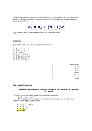 Portanto, se quisermos achar o termo de ordem "n" (termo genérico), iremos somar o
a1 com (n-1) vezes a razão. Podemos mostrar uma "fórmula" para calcular qualquer
termo de uma P.A.:



                       an = a1 + (n - 1).r
Obs.: Uma PA é dita estacionária quando sua razão vale ZERO.




Exercícios:

Qual a razão em cada uma das progressões abaixo?

(A)   ( 1, 2, 3, 4, ... )
(B)   ( 10, 17, 24, ... )
(C)   ( -5, -4, -3, ...)
(D)   ( 10, 1, -8, ...)
(E)   ( -5, -10, -15, ...)
(F)   ( 1/2, 1, 3/2, ...)
(G)   ( x, x+2, x+4, ...)


                                                                             Respostas:
                                                                                  1 (A)
                                                                                  7 (B)
                                                                                  1 (C)
                                                                                 -9 (D)
                                                                                 -5 (E)
                                                                                1/2 (F)
                                                                                  2 (G)



Exercícios Resolvidos

      1) Sabendo que o primeiro termo de uma PA é 5 e a razão é 11, calcule o
                                    13o termo:

- Primeiro devemos coletar todas informações do problema:
        a1=5    r=11 a13=?
      - Para calcular vamos utilizar a fórmula do termo geral, onde an será o a13,
portanto n=13. Agora, substituindo:

       a13 = 5 + (13 - 1).11
       a13 = 5 + (12).11
       a13 = 5 + 132
       a13 = 137
 