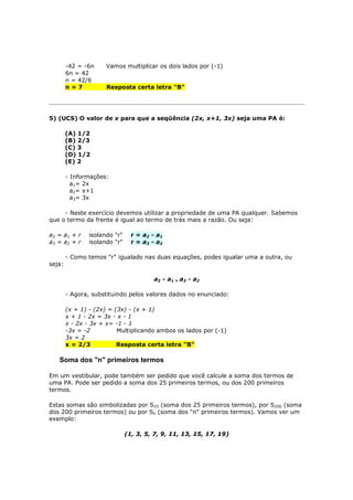 -42 = -6n     Vamos multiplicar os dois lados por (-1)
        6n = 42
        n = 42/6
        n=7           Resposta certa letra "B"




5) (UCS) O valor de x para que a seqüência (2x, x+1, 3x) seja uma PA é:

        (A) 1/2
        (B) 2/3
        (C) 3
        (D) 1/2
        (E) 2

        - Informações:
          a1= 2x
          a2= x+1
          a3= 3x

     - Neste exercício devemos utilizar a propriedade de uma PA qualquer. Sabemos
que o termo da frente é igual ao termo de trás mais a razão. Ou seja:

a2 = a1 + r     isolando "r"     r = a 2 - a1
a3 = a2 + r     isolando "r"     r = a 3 - a2

        - Como temos "r" igualado nas duas equações, podes igualar uma a outra, ou
seja:

                                         a2 - a1 = a3 - a2

        - Agora, substituindo pelos valores dados no enunciado:

        (x + 1) - (2x) = (3x) - (x + 1)
        x + 1 - 2x = 3x - x - 1
        x - 2x - 3x + x= -1 - 1
        -3x = -2          Multiplicando ambos os lados por (-1)
        3x = 2
        x = 2/3           Resposta certa letra "B"

   Soma dos "n" primeiros termos

Em um vestibular, pode também ser pedido que você calcule a soma dos termos de
uma PA. Pode ser pedido a soma dos 25 primeiros termos, ou dos 200 primeiros
termos.

Estas somas são simbolizadas por S25 (soma dos 25 primeiros termos), por S200 (soma
dos 200 primeiros termos) ou por Sn (soma dos "n" primeiros termos). Vamos ver um
exemplo:

                               (1, 3, 5, 7, 9, 11, 13, 15, 17, 19)
 