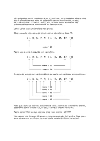 Esta progressão possui 10 termos e a1=1, a10=19 e r=2. Se quiséssemos saber a soma
dos 10 primeiros termos desta PA, poderíamos calcular manualmente, ou seja,
1+3+5+7+9+11+13+15+17+19=100. Mas, se fosse pedido a soma dos 145
primeiros termos?? BAH, manualmente iria demorar muito.

Vamos ver se existe uma maneira mais prática.

Observe quanto vale a soma do primeiro com o último termo desta PA:




Agora, veja a soma do segundo com o penúltimo:




E a soma do terceiro com o antepenúltimo, do quarto com o antes do antepenúltimo ...




Note, que a soma 20 apareceu exatamente 5 vezes. Ao invés de somar termo a termo,
poderíamos somar 5 vezes o 20, ou seja, 5x20=100 (mesmo resultado).

Agora, pense!!! Por que que apareceu cinco vezes a soma = 20?????

Isto mesmo, pois tínhamos 10 termos, e como pegamos eles de 2 em 2, é óbvio que a
soma iria aparecer um número de vezes igual a metade do número de termos!
 