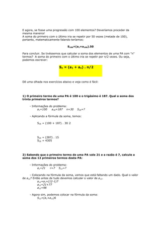 E agora, se fosse uma progressão com 100 elementos? Deveríamos proceder da
mesma maneira!
A soma do primeiro com o último iria se repetir por 50 vezes (metade de 100),
portanto, matematicamente falando teríamos:

                                  S100=(a1+a100).50

Para concluir. Se tivéssemos que calcular a soma dos elementos de uma PA com "n"
termos? A soma do primeiro com o último iria se repetir por n/2 vezes. Ou seja,
podemos escrever:

                             Sn = (a1 + an) . n/2

                                         11

Dê uma olhada nos exercícios abaixo e veja como é fácil:




1) O primeiro termo de uma PA é 100 e o trigésimo é 187. Qual a soma dos
trinta primeiros termos?

     - Informações do problema:
           a1=100    a30=187 n=30       S30=?

     - Aplicando a fórmula da soma, temos:

          S30 = (100 + 187) . 30/2




          S30 = (287) . 15
          S30 = 4305




2) Sabendo que o primeiro termo de uma PA vale 21 e a razão é 7, calcule a
soma dos 12 primeiros termos desta PA:

     - Informações do problema:
           a1=21    r=7 S12=?

      - Colocando na fórmula da soma, vemos que está faltando um dado. Qual o valor
de a12? Então antes de tudo devemos calcular o valor de a12.
            a12=a1+(12-1)7
            a12=21+77
            a12=98

     - Agora sim, podemos colocar na fórmula da soma:
          S12=(a1+a12)6
 