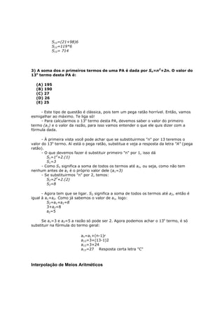 S12=(21+98)6
           S12=119*6
           S12= 714




3) A soma dos n primeiros termos de uma PA é dada por Sn=n2+2n. O valor do
13o termo desta PA é:

  (A) 195
  (B) 190
  (C) 27
  (D) 26
  (E) 25

     - Este tipo de questão é clássica, pois tem um pega ratão horrível. Então, vamos
esmigalhar ao máximo. Te liga só!
     - Para calcularmos o 13o termo desta PA, devemos saber o valor do primeiro
termo (a1) e o valor da razão, para isso vamos entender o que ele quis dizer com a
fórmula dada.

      - À primeira vista você pode achar que se substituirmos "n" por 13 teremos o
valor do 13o termo. Aí está o pega ratão, substitua e veja a resposta da letra "A" (pega
ratão).
      - O que devemos fazer é substituir primeiro "n" por 1, isso dá
         S1=12+2.(1)
         S1=3
      - Como S1 significa a soma de todos os termos até a1, ou seja, como não tem
nenhum antes de a1 é o próprio valor dele (a1=3)
      - Se substituirmos "n" por 2, temos:
         S2=22+2.(2)
         S2=8

      - Agora tem que se ligar. S2 significa a soma de todos os termos até a2, então é
igual à a1+a2. Como já sabemos o valor de a1, logo:
         S2=a1+a2=8
         3+a2=8
         a2=5

     Se a1=3 e a2=5 a razão só pode ser 2. Agora podemos achar o 13o termo, é só
substituir na fórmula do termo geral:

                           an=a1+(n-1)r
                           a13=3+(13-1)2
                           a13=3+24
                           a13=27 Resposta certa letra "C"



Interpolação de Meios Aritméticos
 