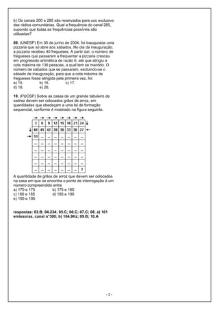 b) Os canais 200 e 285 são reservados para uso exclusivo
das rádios comunitárias. Qual a frequência do canal 285,
supondo que todas as frequências possíveis são
utilizadas?

09. (UNESP) Em 05 de junho de 2004, foi inaugurada uma
pizzaria que só abre aos sábados. No dia da inauguração,
a pizzaria recebeu 40 fregueses. A partir daí, o número de
fregueses que passaram a frequentar a pizzaria cresceu
em progressão aritmética de razão 6, até que atingiu a
cota máxima de 136 pessoas, a qual tem se mantido. O
número de sábados que se passaram, excluindo-se o
sábado de inauguração, para que a cota máxima de
fregueses fosse atingida pela primeira vez, foi:
a) 15.         b) 16.         c) 17.
d) 18.         e) 26.

10. (PUCSP) Sobre as casas de um grande tabuleiro de
xadrez devem ser colocados grãos de arroz, em
quantidades que obedeçam a uma lei de formação
sequencial, conforme é mostrado na figura seguinte.




A quantidade de grãos de arroz que devem ser colocados
na casa em que se encontra o ponto de interrogação é um
número compreendido entre
a) 170 e 175         b) 175 e 180
c) 180 e 185         d) 185 e 190
e) 190 e 195


respostas: 03.B; 04.234; 05.C; 06.C; 07.C; 08. a) 101
emissoras, canal n°300; b) 104,9Hz; 09.B; 10.A




                                                     -2-
 