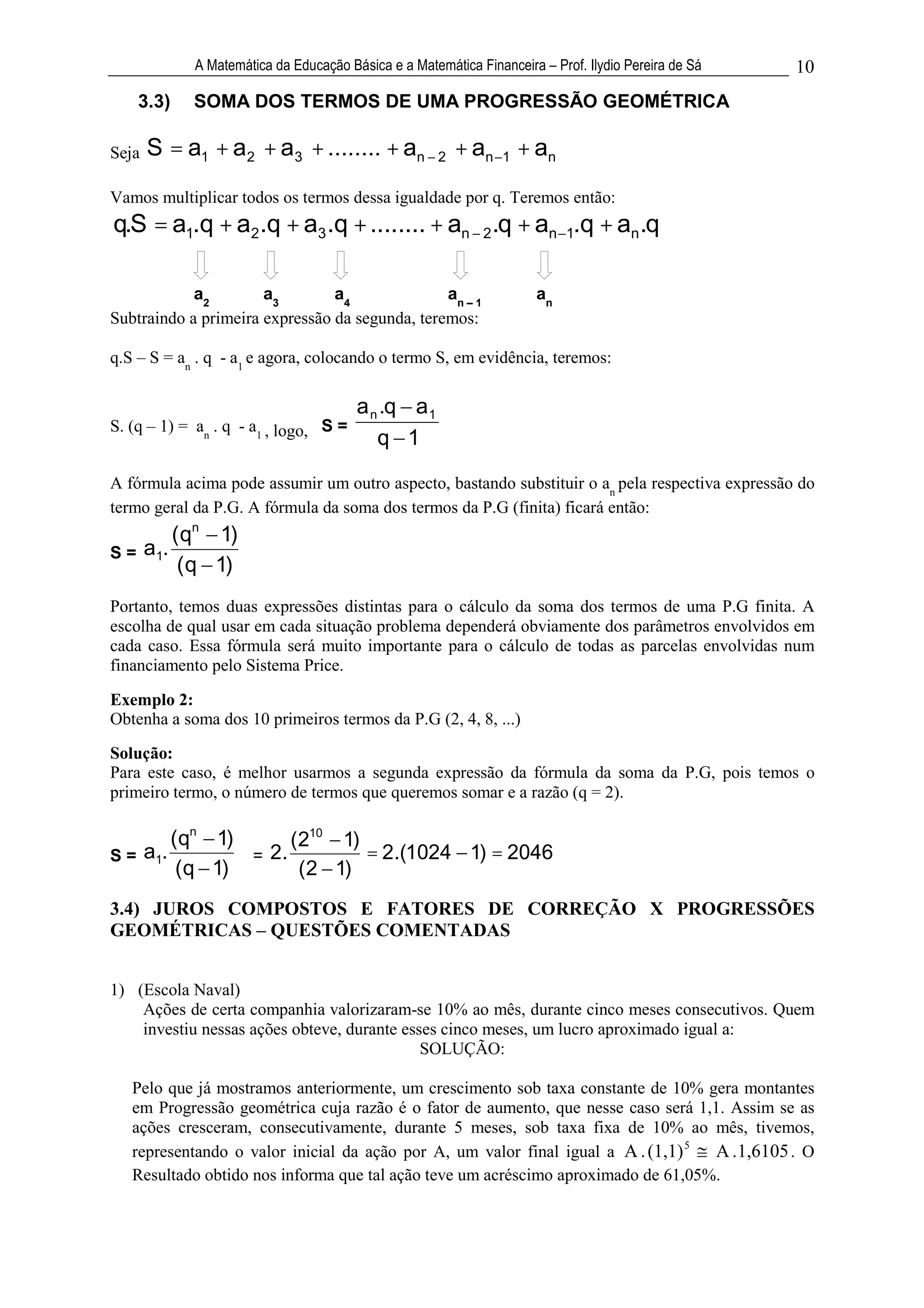 A Matemática da Educação Básica e a Matemática Financeira – Prof. Ilydio Pereira de Sá   10
     3.3)   SOMA DOS TERMOS DE UMA PROGRESSÃO GEOMÉTRICA

Seja   S = a1 + a2 + a3 + ........ + an               2   + an 1 + an
Vamos multiplicar todos os termos dessa igualdade por q. Teremos então:
q.S = a1.q + a2 .q + a3 .q + ........ + an 2 .q + an 1.q + an .q

            a2        a3        a4              an – 1                an
Subtraindo a primeira expressão da segunda, teremos:

q.S – S = an . q - a1 e agora, colocando o termo S, em evidência, teremos:

                                        a n .q a 1
S. (q – 1) = an . q - a1 , logo, S =
                                           q 1
A fórmula acima pode assumir um outro aspecto, bastando substituir o an pela respectiva expressão do
termo geral da P.G. A fórmula da soma dos termos da P.G (finita) ficará então:
           ( qn 1)
S=     a1.
            ( q 1)
Portanto, temos duas expressões distintas para o cálculo da soma dos termos de uma P.G finita. A
escolha de qual usar em cada situação problema dependerá obviamente dos parâmetros envolvidos em
cada caso. Essa fórmula será muito importante para o cálculo de todas as parcelas envolvidas num
financiamento pelo Sistema Price.

Exemplo 2:
Obtenha a soma dos 10 primeiros termos da P.G (2, 4, 8, ...)
Solução:
Para este caso, é melhor usarmos a segunda expressão da fórmula da soma da P.G, pois temos o
primeiro termo, o número de termos que queremos somar e a razão (q = 2).

        (qn 1)      (210 1)
S = a1.        = 2.         = 2.(1024 1) = 2046
         (q 1)       (2 1)
3.4) JUROS COMPOSTOS E FATORES DE CORREÇÃO X PROGRESSÕES
GEOMÉTRICAS – QUESTÕES COMENTADAS


1) (Escola Naval)
    Ações de certa companhia valorizaram-se 10% ao mês, durante cinco meses consecutivos. Quem
    investiu nessas ações obteve, durante esses cinco meses, um lucro aproximado igual a:
                                             SOLUÇÃO:

   Pelo que já mostramos anteriormente, um crescimento sob taxa constante de 10% gera montantes
   em Progressão geométrica cuja razão é o fator de aumento, que nesse caso será 1,1. Assim se as
   ações cresceram, consecutivamente, durante 5 meses, sob taxa fixa de 10% ao mês, tivemos,
   representando o valor inicial da ação por A, um valor final igual a A . (1,1) 5 A .1,6105 . O
   Resultado obtido nos informa que tal ação teve um acréscimo aproximado de 61,05%.
 