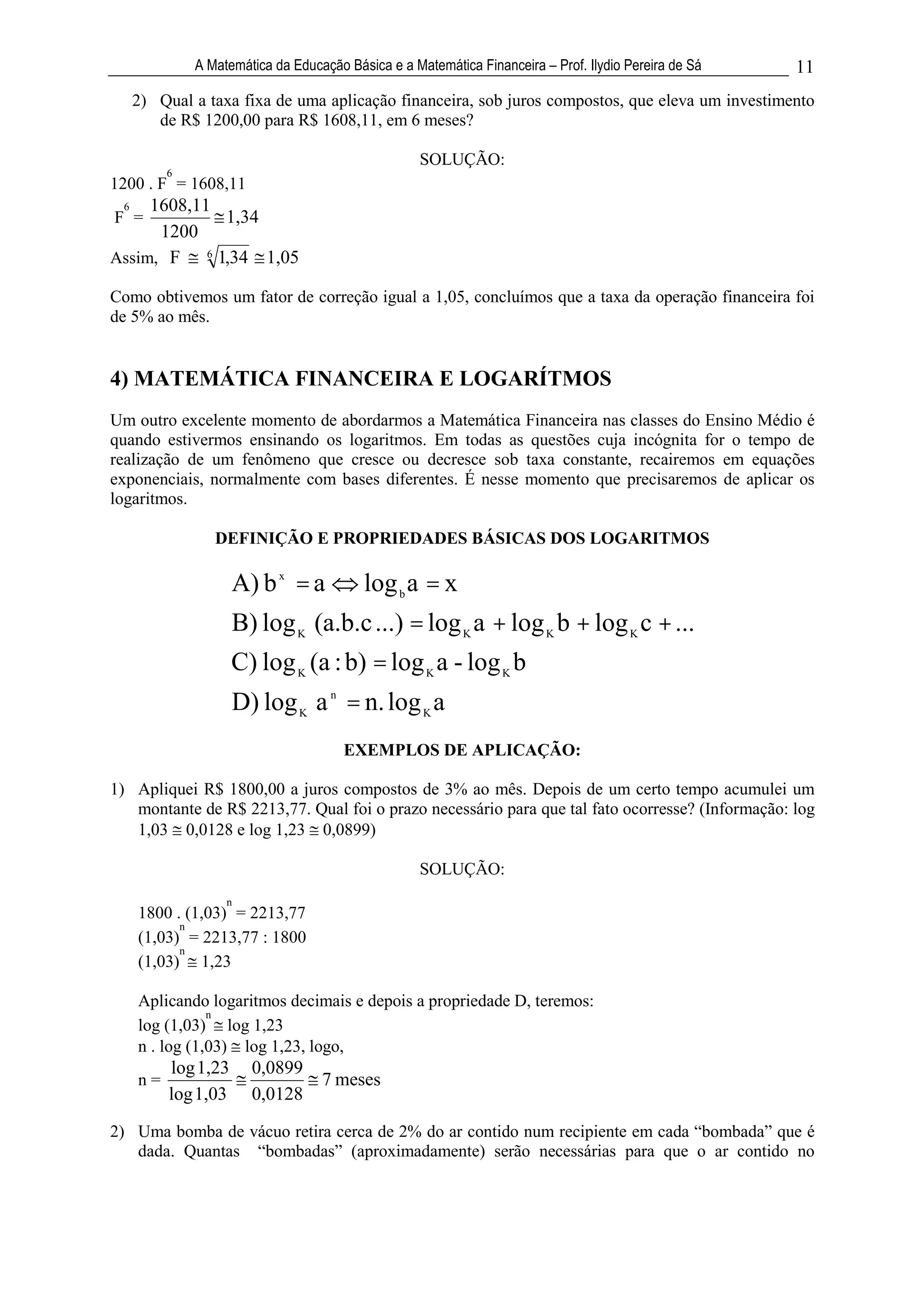 A Matemática da Educação Básica e a Matemática Financeira – Prof. Ilydio Pereira de Sá   11
     2) Qual a taxa fixa de uma aplicação financeira, sob juros compostos, que eleva um investimento
        de R$ 1200,00 para R$ 1608,11, em 6 meses?

                                                    SOLUÇÃO:
          6
1200 . F = 1608,11
 6   1608,11
F =            1,34
      1200
Assim, F    6
              1,34 1,05

Como obtivemos um fator de correção igual a 1,05, concluímos que a taxa da operação financeira foi
de 5% ao mês.


4) MATEMÁTICA FINANCEIRA E LOGARÍTMOS
Um outro excelente momento de abordarmos a Matemática Financeira nas classes do Ensino Médio é
quando estivermos ensinando os logaritmos. Em todas as questões cuja incógnita for o tempo de
realização de um fenômeno que cresce ou decresce sob taxa constante, recairemos em equações
exponenciais, normalmente com bases diferentes. É nesse momento que precisaremos de aplicar os
logaritmos.

                 DEFINIÇÃO E PROPRIEDADES BÁSICAS DOS LOGARITMOS

                     A) b x = a           log b a = x
                     B) log K (a.b.c ...) = log K a + log K b + log K c + ...
                     C) log K (a : b) = log K a - log K b
                     D) log K a n = n. log K a
                                       EXEMPLOS DE APLICAÇÃO:

1) Apliquei R$ 1800,00 a juros compostos de 3% ao mês. Depois de um certo tempo acumulei um
   montante de R$ 2213,77. Qual foi o prazo necessário para que tal fato ocorresse? (Informação: log
   1,03 0,0128 e log 1,23 0,0899)

                                                    SOLUÇÃO:
                   n
     1800 . (1,03) = 2213,77
           n
     (1,03) = 2213,77 : 1800
           n
     (1,03) 1,23

     Aplicando logaritmos decimais e depois a propriedade D, teremos:
                n
     log (1,03) log 1,23
     n . log (1,03) log 1,23, logo,
          log 1,23     0,0899
     n=                            7 meses
          log 1,03     0,0128
2) Uma bomba de vácuo retira cerca de 2% do ar contido num recipiente em cada “bombada” que é
   dada. Quantas “bombadas” (aproximadamente) serão necessárias para que o ar contido no
 