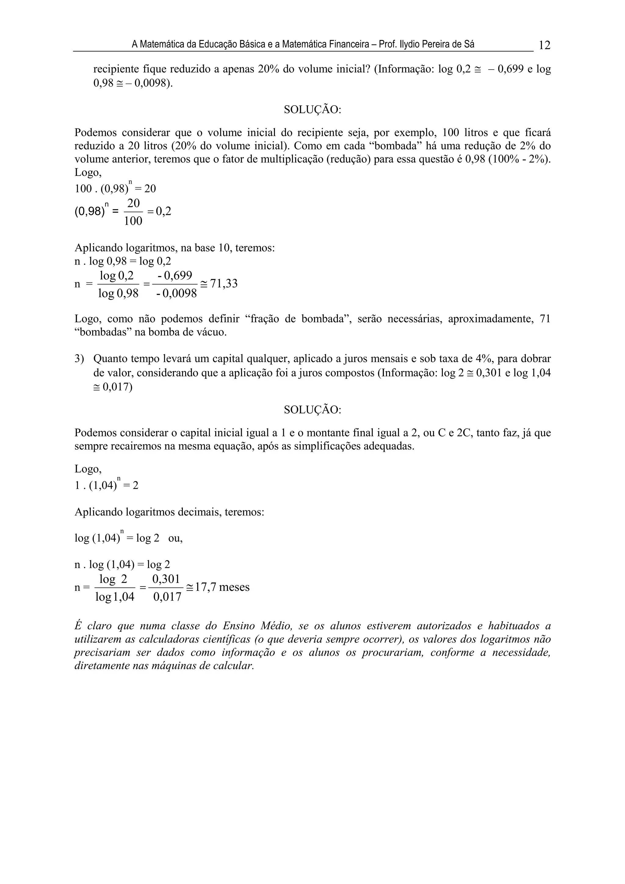 A Matemática da Educação Básica e a Matemática Financeira – Prof. Ilydio Pereira de Sá             12
      recipiente fique reduzido a apenas 20% do volume inicial? (Informação: log 0,2                     – 0,699 e log
      0,98 – 0,0098).

                                                      SOLUÇÃO:
Podemos considerar que o volume inicial do recipiente seja, por exemplo, 100 litros e que ficará
reduzido a 20 litros (20% do volume inicial). Como em cada “bombada” há uma redução de 2% do
volume anterior, teremos que o fator de multiplicação (redução) para essa questão é 0,98 (100% - 2%).
Logo,
            n
100 . (0,98) = 20
        n    20
(0,98) =        = 0,2
            100

Aplicando logaritmos, na base 10, teremos:
n . log 0,98 = log 0,2
      log 0,2   - 0,699
n =           =                    71,33
      log 0,98 - 0,0098
Logo, como não podemos definir “fração de bombada”, serão necessárias, aproximadamente, 71
“bombadas” na bomba de vácuo.

3) Quanto tempo levará um capital qualquer, aplicado a juros mensais e sob taxa de 4%, para dobrar
   de valor, considerando que a aplicação foi a juros compostos (Informação: log 2 0,301 e log 1,04
     0,017)
                                                      SOLUÇÃO:
Podemos considerar o capital inicial igual a 1 e o montante final igual a 2, ou C e 2C, tanto faz, já que
sempre recairemos na mesma equação, após as simplificações adequadas.
Logo,
          n
1 . (1,04) = 2

Aplicando logaritmos decimais, teremos:
            n
log (1,04) = log 2 ou,

n . log (1,04) = log 2
       log 2    0,301
n=            =                17,7 meses
      log 1,04 0,017

É claro que numa classe do Ensino Médio, se os alunos estiverem autorizados e habituados a
utilizarem as calculadoras científicas (o que deveria sempre ocorrer), os valores dos logaritmos não
precisariam ser dados como informação e os alunos os procurariam, conforme a necessidade,
diretamente nas máquinas de calcular.
 
